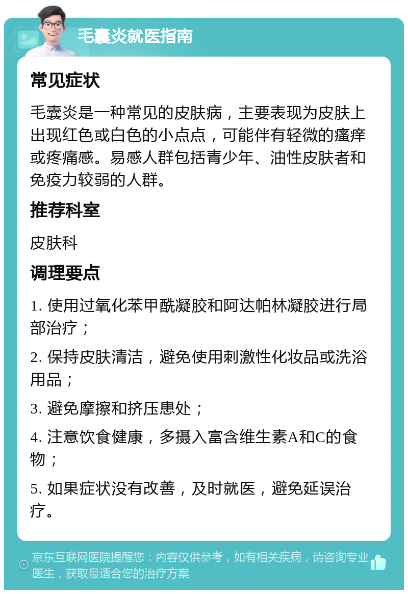 毛囊炎就医指南 常见症状 毛囊炎是一种常见的皮肤病，主要表现为皮肤上出现红色或白色的小点点，可能伴有轻微的瘙痒或疼痛感。易感人群包括青少年、油性皮肤者和免疫力较弱的人群。 推荐科室 皮肤科 调理要点 1. 使用过氧化苯甲酰凝胶和阿达帕林凝胶进行局部治疗； 2. 保持皮肤清洁，避免使用刺激性化妆品或洗浴用品； 3. 避免摩擦和挤压患处； 4. 注意饮食健康，多摄入富含维生素A和C的食物； 5. 如果症状没有改善，及时就医，避免延误治疗。