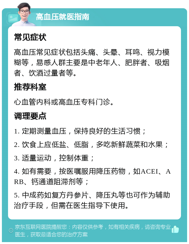 高血压就医指南 常见症状 高血压常见症状包括头痛、头晕、耳鸣、视力模糊等，易感人群主要是中老年人、肥胖者、吸烟者、饮酒过量者等。 推荐科室 心血管内科或高血压专科门诊。 调理要点 1. 定期测量血压，保持良好的生活习惯； 2. 饮食上应低盐、低脂，多吃新鲜蔬菜和水果； 3. 适量运动，控制体重； 4. 如有需要，按医嘱服用降压药物，如ACEI、ARB、钙通道阻滞剂等； 5. 中成药如复方丹参片、降压丸等也可作为辅助治疗手段，但需在医生指导下使用。