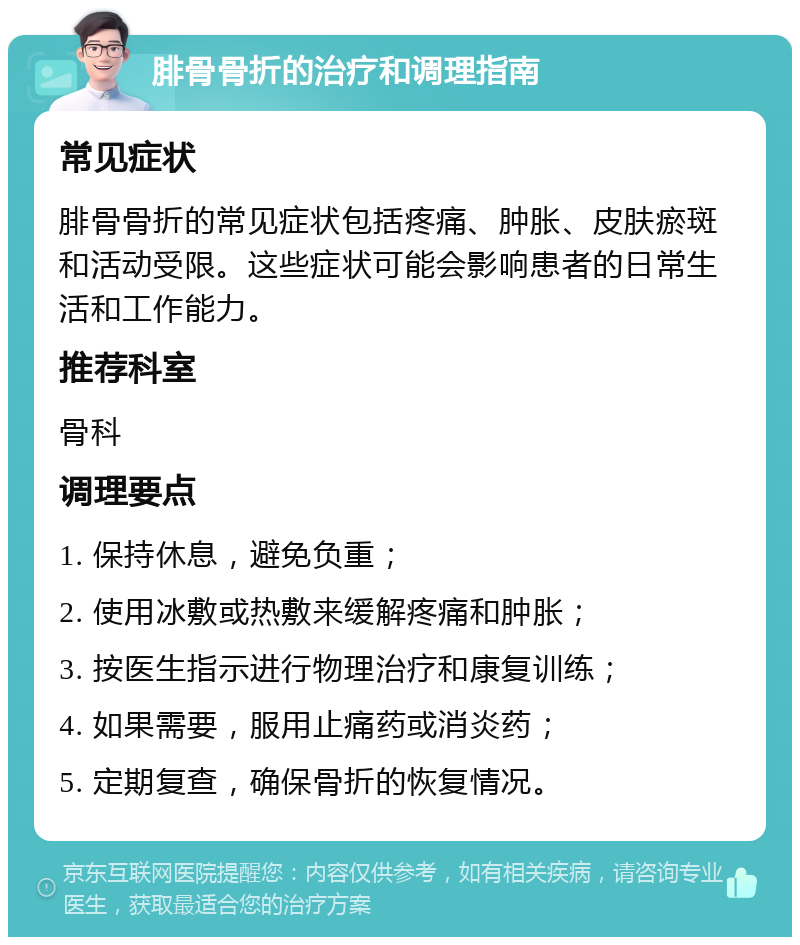 腓骨骨折的治疗和调理指南 常见症状 腓骨骨折的常见症状包括疼痛、肿胀、皮肤瘀斑和活动受限。这些症状可能会影响患者的日常生活和工作能力。 推荐科室 骨科 调理要点 1. 保持休息，避免负重； 2. 使用冰敷或热敷来缓解疼痛和肿胀； 3. 按医生指示进行物理治疗和康复训练； 4. 如果需要，服用止痛药或消炎药； 5. 定期复查，确保骨折的恢复情况。