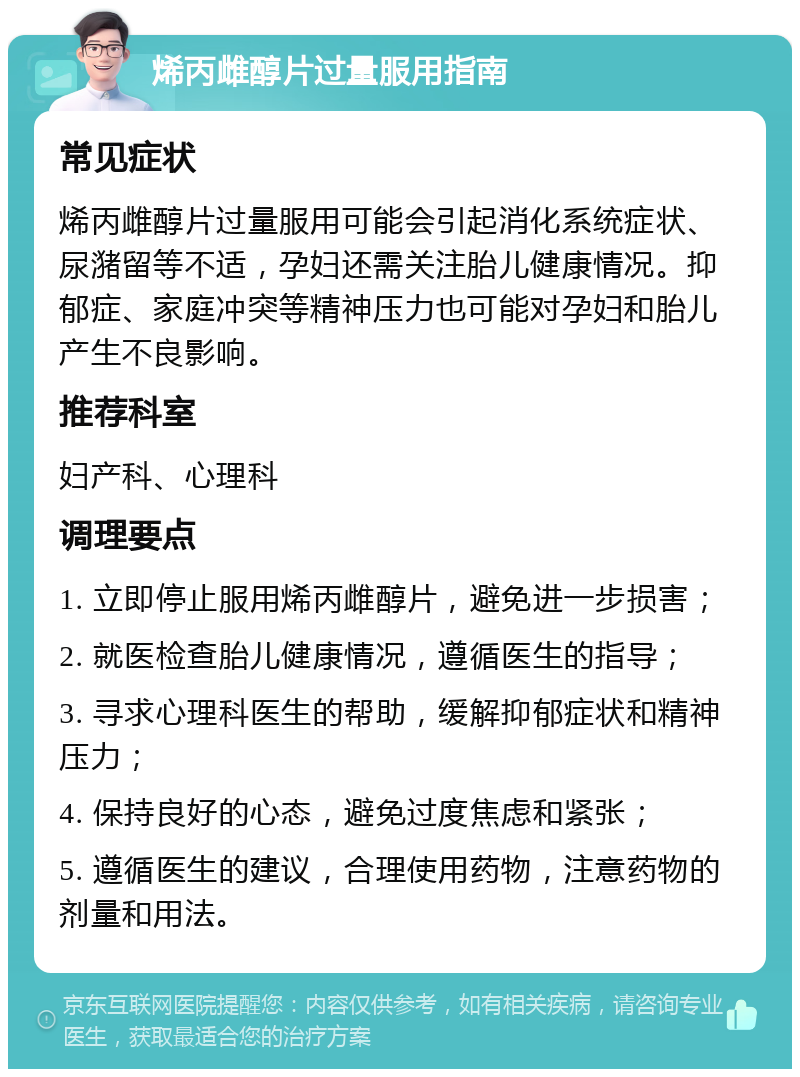 烯丙雌醇片过量服用指南 常见症状 烯丙雌醇片过量服用可能会引起消化系统症状、尿潴留等不适，孕妇还需关注胎儿健康情况。抑郁症、家庭冲突等精神压力也可能对孕妇和胎儿产生不良影响。 推荐科室 妇产科、心理科 调理要点 1. 立即停止服用烯丙雌醇片，避免进一步损害； 2. 就医检查胎儿健康情况，遵循医生的指导； 3. 寻求心理科医生的帮助，缓解抑郁症状和精神压力； 4. 保持良好的心态，避免过度焦虑和紧张； 5. 遵循医生的建议，合理使用药物，注意药物的剂量和用法。