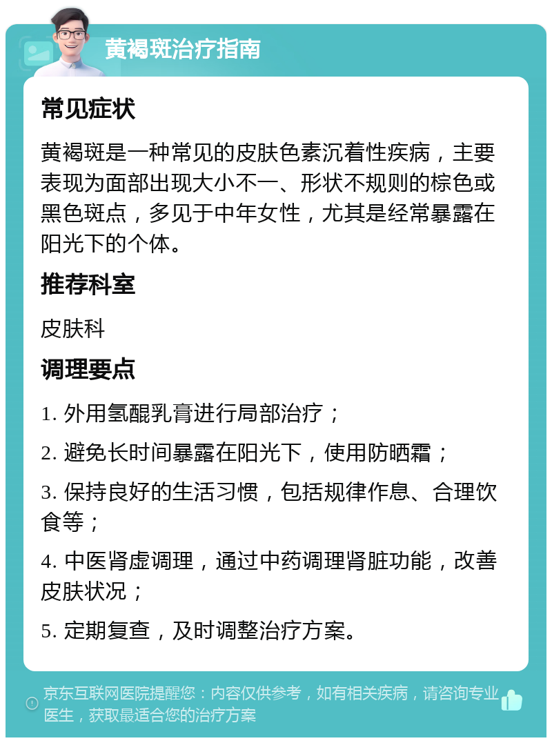 黄褐斑治疗指南 常见症状 黄褐斑是一种常见的皮肤色素沉着性疾病，主要表现为面部出现大小不一、形状不规则的棕色或黑色斑点，多见于中年女性，尤其是经常暴露在阳光下的个体。 推荐科室 皮肤科 调理要点 1. 外用氢醌乳膏进行局部治疗； 2. 避免长时间暴露在阳光下，使用防晒霜； 3. 保持良好的生活习惯，包括规律作息、合理饮食等； 4. 中医肾虚调理，通过中药调理肾脏功能，改善皮肤状况； 5. 定期复查，及时调整治疗方案。