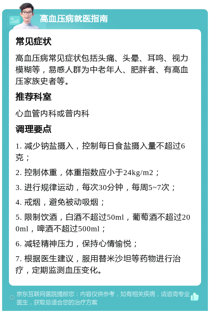 高血压病就医指南 常见症状 高血压病常见症状包括头痛、头晕、耳鸣、视力模糊等，易感人群为中老年人、肥胖者、有高血压家族史者等。 推荐科室 心血管内科或普内科 调理要点 1. 减少钠盐摄入，控制每日食盐摄入量不超过6克； 2. 控制体重，体重指数应小于24kg/m2； 3. 进行规律运动，每次30分钟，每周5~7次； 4. 戒烟，避免被动吸烟； 5. 限制饮酒，白酒不超过50ml，葡萄酒不超过200ml，啤酒不超过500ml； 6. 减轻精神压力，保持心情愉悦； 7. 根据医生建议，服用替米沙坦等药物进行治疗，定期监测血压变化。