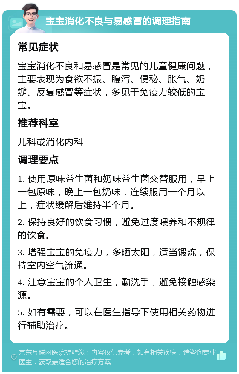 宝宝消化不良与易感冒的调理指南 常见症状 宝宝消化不良和易感冒是常见的儿童健康问题，主要表现为食欲不振、腹泻、便秘、胀气、奶瓣、反复感冒等症状，多见于免疫力较低的宝宝。 推荐科室 儿科或消化内科 调理要点 1. 使用原味益生菌和奶味益生菌交替服用，早上一包原味，晚上一包奶味，连续服用一个月以上，症状缓解后维持半个月。 2. 保持良好的饮食习惯，避免过度喂养和不规律的饮食。 3. 增强宝宝的免疫力，多晒太阳，适当锻炼，保持室内空气流通。 4. 注意宝宝的个人卫生，勤洗手，避免接触感染源。 5. 如有需要，可以在医生指导下使用相关药物进行辅助治疗。