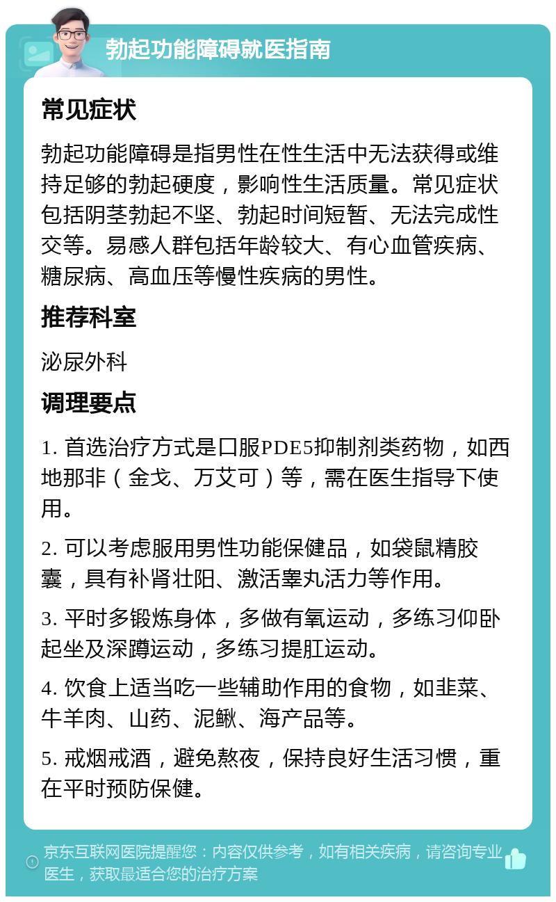 勃起功能障碍就医指南 常见症状 勃起功能障碍是指男性在性生活中无法获得或维持足够的勃起硬度，影响性生活质量。常见症状包括阴茎勃起不坚、勃起时间短暂、无法完成性交等。易感人群包括年龄较大、有心血管疾病、糖尿病、高血压等慢性疾病的男性。 推荐科室 泌尿外科 调理要点 1. 首选治疗方式是口服PDE5抑制剂类药物，如西地那非（金戈、万艾可）等，需在医生指导下使用。 2. 可以考虑服用男性功能保健品，如袋鼠精胶囊，具有补肾壮阳、激活睾丸活力等作用。 3. 平时多锻炼身体，多做有氧运动，多练习仰卧起坐及深蹲运动，多练习提肛运动。 4. 饮食上适当吃一些辅助作用的食物，如韭菜、牛羊肉、山药、泥鳅、海产品等。 5. 戒烟戒酒，避免熬夜，保持良好生活习惯，重在平时预防保健。