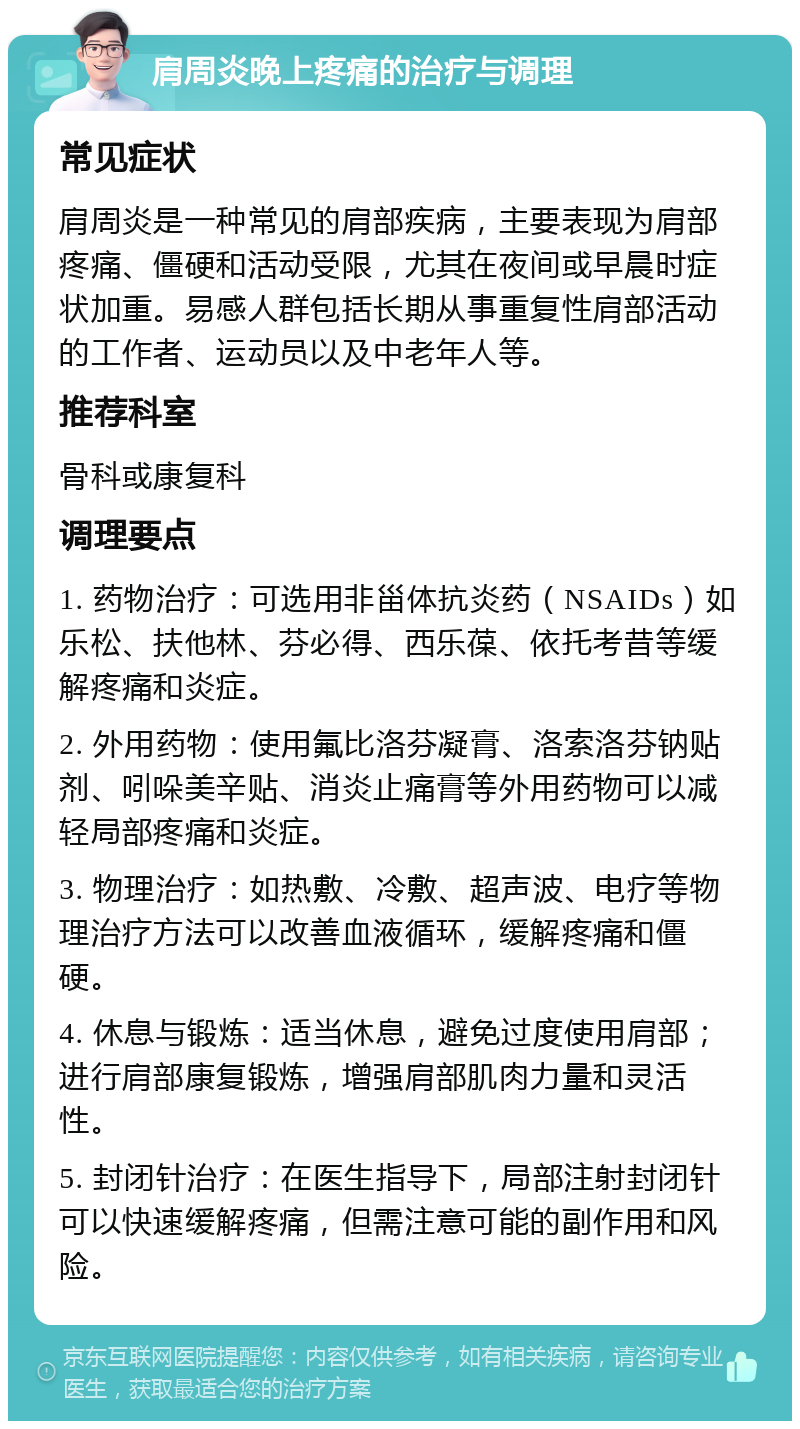 肩周炎晚上疼痛的治疗与调理 常见症状 肩周炎是一种常见的肩部疾病，主要表现为肩部疼痛、僵硬和活动受限，尤其在夜间或早晨时症状加重。易感人群包括长期从事重复性肩部活动的工作者、运动员以及中老年人等。 推荐科室 骨科或康复科 调理要点 1. 药物治疗：可选用非甾体抗炎药（NSAIDs）如乐松、扶他林、芬必得、西乐葆、依托考昔等缓解疼痛和炎症。 2. 外用药物：使用氟比洛芬凝膏、洛索洛芬钠贴剂、吲哚美辛贴、消炎止痛膏等外用药物可以减轻局部疼痛和炎症。 3. 物理治疗：如热敷、冷敷、超声波、电疗等物理治疗方法可以改善血液循环，缓解疼痛和僵硬。 4. 休息与锻炼：适当休息，避免过度使用肩部；进行肩部康复锻炼，增强肩部肌肉力量和灵活性。 5. 封闭针治疗：在医生指导下，局部注射封闭针可以快速缓解疼痛，但需注意可能的副作用和风险。