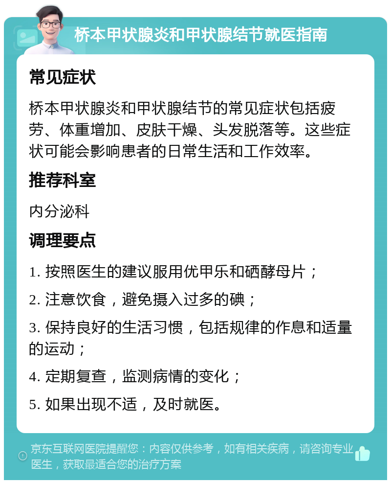 桥本甲状腺炎和甲状腺结节就医指南 常见症状 桥本甲状腺炎和甲状腺结节的常见症状包括疲劳、体重增加、皮肤干燥、头发脱落等。这些症状可能会影响患者的日常生活和工作效率。 推荐科室 内分泌科 调理要点 1. 按照医生的建议服用优甲乐和硒酵母片； 2. 注意饮食，避免摄入过多的碘； 3. 保持良好的生活习惯，包括规律的作息和适量的运动； 4. 定期复查，监测病情的变化； 5. 如果出现不适，及时就医。