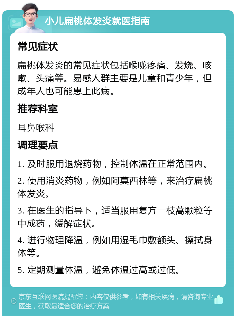 小儿扁桃体发炎就医指南 常见症状 扁桃体发炎的常见症状包括喉咙疼痛、发烧、咳嗽、头痛等。易感人群主要是儿童和青少年，但成年人也可能患上此病。 推荐科室 耳鼻喉科 调理要点 1. 及时服用退烧药物，控制体温在正常范围内。 2. 使用消炎药物，例如阿莫西林等，来治疗扁桃体发炎。 3. 在医生的指导下，适当服用复方一枝蒿颗粒等中成药，缓解症状。 4. 进行物理降温，例如用湿毛巾敷额头、擦拭身体等。 5. 定期测量体温，避免体温过高或过低。