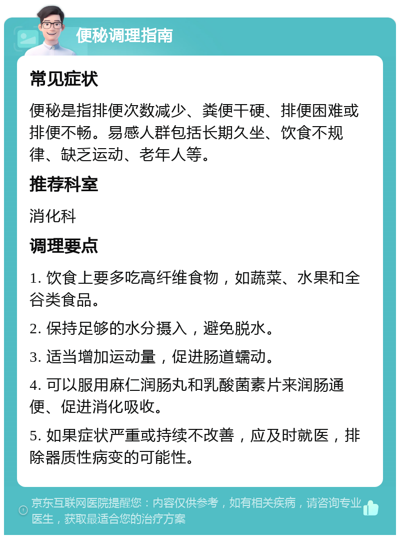 便秘调理指南 常见症状 便秘是指排便次数减少、粪便干硬、排便困难或排便不畅。易感人群包括长期久坐、饮食不规律、缺乏运动、老年人等。 推荐科室 消化科 调理要点 1. 饮食上要多吃高纤维食物，如蔬菜、水果和全谷类食品。 2. 保持足够的水分摄入，避免脱水。 3. 适当增加运动量，促进肠道蠕动。 4. 可以服用麻仁润肠丸和乳酸菌素片来润肠通便、促进消化吸收。 5. 如果症状严重或持续不改善，应及时就医，排除器质性病变的可能性。