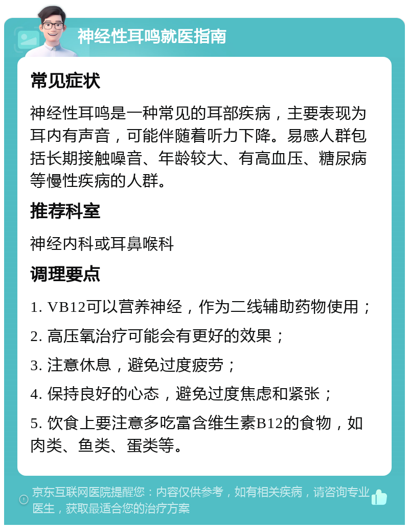 神经性耳鸣就医指南 常见症状 神经性耳鸣是一种常见的耳部疾病，主要表现为耳内有声音，可能伴随着听力下降。易感人群包括长期接触噪音、年龄较大、有高血压、糖尿病等慢性疾病的人群。 推荐科室 神经内科或耳鼻喉科 调理要点 1. VB12可以营养神经，作为二线辅助药物使用； 2. 高压氧治疗可能会有更好的效果； 3. 注意休息，避免过度疲劳； 4. 保持良好的心态，避免过度焦虑和紧张； 5. 饮食上要注意多吃富含维生素B12的食物，如肉类、鱼类、蛋类等。