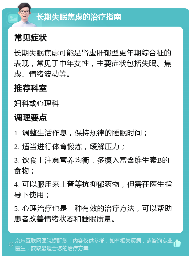 长期失眠焦虑的治疗指南 常见症状 长期失眠焦虑可能是肾虚肝郁型更年期综合征的表现，常见于中年女性，主要症状包括失眠、焦虑、情绪波动等。 推荐科室 妇科或心理科 调理要点 1. 调整生活作息，保持规律的睡眠时间； 2. 适当进行体育锻炼，缓解压力； 3. 饮食上注意营养均衡，多摄入富含维生素B的食物； 4. 可以服用来士普等抗抑郁药物，但需在医生指导下使用； 5. 心理治疗也是一种有效的治疗方法，可以帮助患者改善情绪状态和睡眠质量。