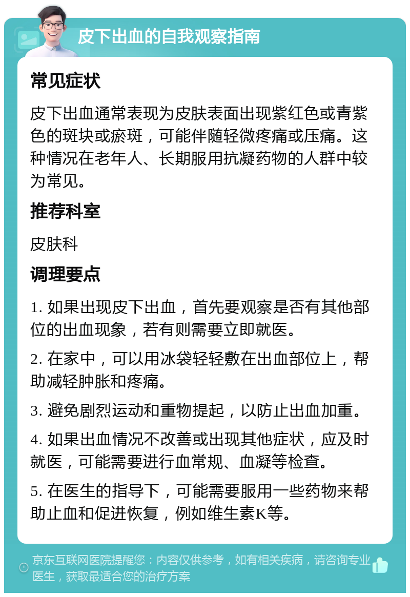 皮下出血的自我观察指南 常见症状 皮下出血通常表现为皮肤表面出现紫红色或青紫色的斑块或瘀斑，可能伴随轻微疼痛或压痛。这种情况在老年人、长期服用抗凝药物的人群中较为常见。 推荐科室 皮肤科 调理要点 1. 如果出现皮下出血，首先要观察是否有其他部位的出血现象，若有则需要立即就医。 2. 在家中，可以用冰袋轻轻敷在出血部位上，帮助减轻肿胀和疼痛。 3. 避免剧烈运动和重物提起，以防止出血加重。 4. 如果出血情况不改善或出现其他症状，应及时就医，可能需要进行血常规、血凝等检查。 5. 在医生的指导下，可能需要服用一些药物来帮助止血和促进恢复，例如维生素K等。