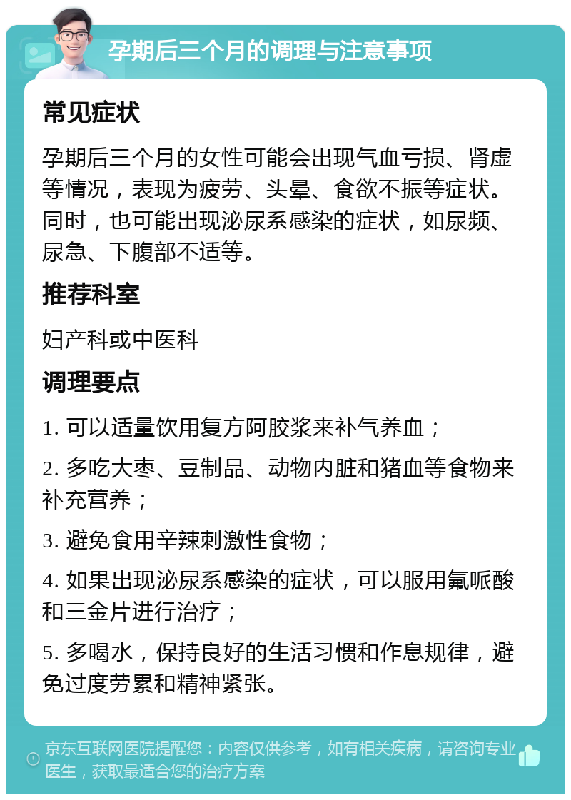 孕期后三个月的调理与注意事项 常见症状 孕期后三个月的女性可能会出现气血亏损、肾虚等情况，表现为疲劳、头晕、食欲不振等症状。同时，也可能出现泌尿系感染的症状，如尿频、尿急、下腹部不适等。 推荐科室 妇产科或中医科 调理要点 1. 可以适量饮用复方阿胶浆来补气养血； 2. 多吃大枣、豆制品、动物内脏和猪血等食物来补充营养； 3. 避免食用辛辣刺激性食物； 4. 如果出现泌尿系感染的症状，可以服用氟哌酸和三金片进行治疗； 5. 多喝水，保持良好的生活习惯和作息规律，避免过度劳累和精神紧张。