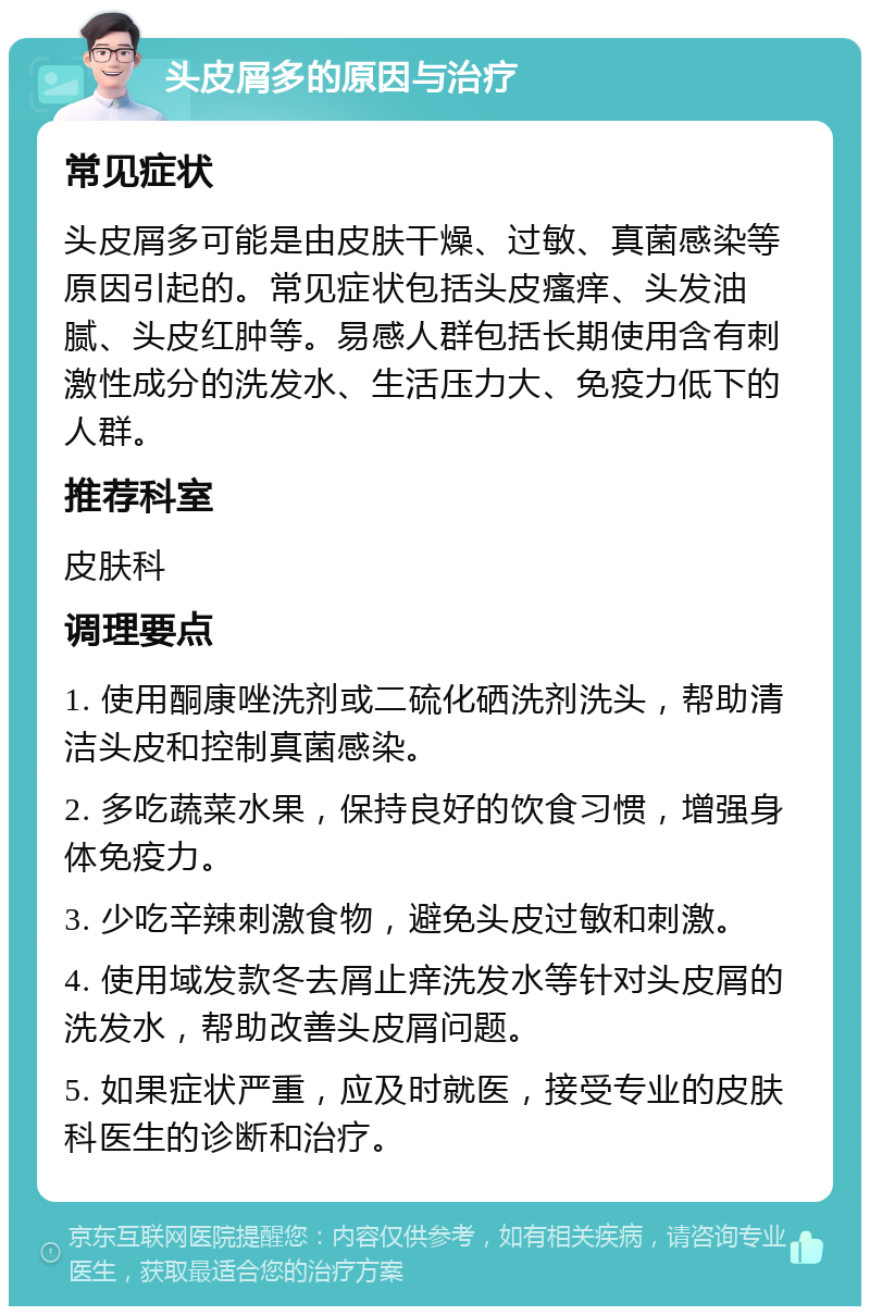 头皮屑多的原因与治疗 常见症状 头皮屑多可能是由皮肤干燥、过敏、真菌感染等原因引起的。常见症状包括头皮瘙痒、头发油腻、头皮红肿等。易感人群包括长期使用含有刺激性成分的洗发水、生活压力大、免疫力低下的人群。 推荐科室 皮肤科 调理要点 1. 使用酮康唑洗剂或二硫化硒洗剂洗头，帮助清洁头皮和控制真菌感染。 2. 多吃蔬菜水果，保持良好的饮食习惯，增强身体免疫力。 3. 少吃辛辣刺激食物，避免头皮过敏和刺激。 4. 使用域发款冬去屑止痒洗发水等针对头皮屑的洗发水，帮助改善头皮屑问题。 5. 如果症状严重，应及时就医，接受专业的皮肤科医生的诊断和治疗。