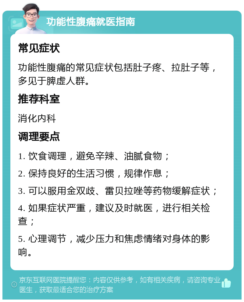 功能性腹痛就医指南 常见症状 功能性腹痛的常见症状包括肚子疼、拉肚子等，多见于脾虚人群。 推荐科室 消化内科 调理要点 1. 饮食调理，避免辛辣、油腻食物； 2. 保持良好的生活习惯，规律作息； 3. 可以服用金双歧、雷贝拉唑等药物缓解症状； 4. 如果症状严重，建议及时就医，进行相关检查； 5. 心理调节，减少压力和焦虑情绪对身体的影响。