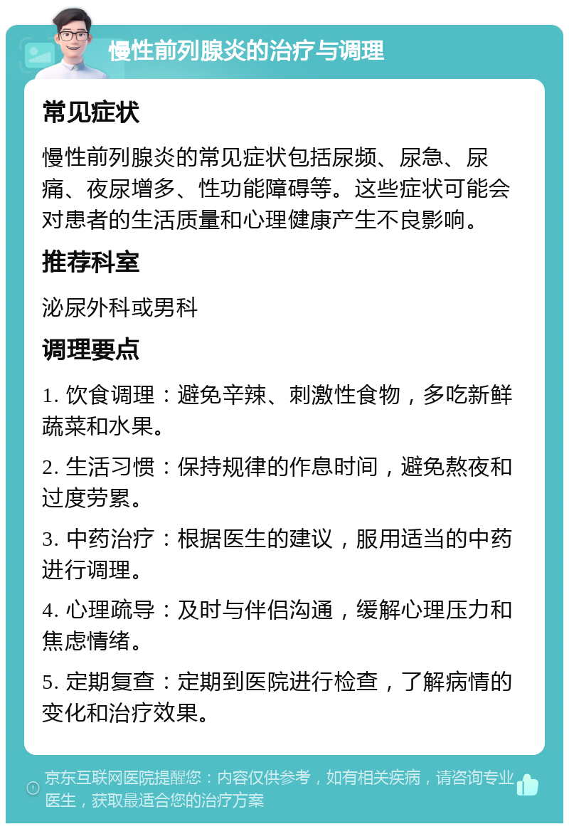 慢性前列腺炎的治疗与调理 常见症状 慢性前列腺炎的常见症状包括尿频、尿急、尿痛、夜尿增多、性功能障碍等。这些症状可能会对患者的生活质量和心理健康产生不良影响。 推荐科室 泌尿外科或男科 调理要点 1. 饮食调理：避免辛辣、刺激性食物，多吃新鲜蔬菜和水果。 2. 生活习惯：保持规律的作息时间，避免熬夜和过度劳累。 3. 中药治疗：根据医生的建议，服用适当的中药进行调理。 4. 心理疏导：及时与伴侣沟通，缓解心理压力和焦虑情绪。 5. 定期复查：定期到医院进行检查，了解病情的变化和治疗效果。