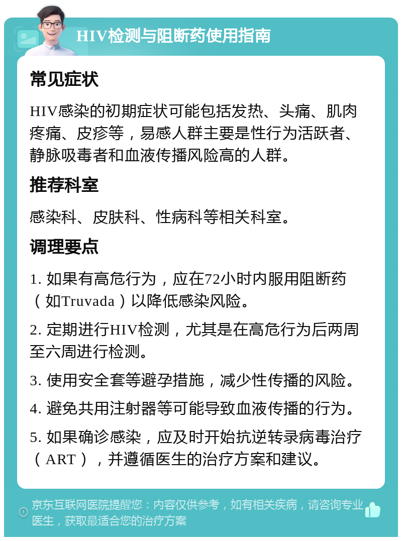 HIV检测与阻断药使用指南 常见症状 HIV感染的初期症状可能包括发热、头痛、肌肉疼痛、皮疹等，易感人群主要是性行为活跃者、静脉吸毒者和血液传播风险高的人群。 推荐科室 感染科、皮肤科、性病科等相关科室。 调理要点 1. 如果有高危行为，应在72小时内服用阻断药（如Truvada）以降低感染风险。 2. 定期进行HIV检测，尤其是在高危行为后两周至六周进行检测。 3. 使用安全套等避孕措施，减少性传播的风险。 4. 避免共用注射器等可能导致血液传播的行为。 5. 如果确诊感染，应及时开始抗逆转录病毒治疗（ART），并遵循医生的治疗方案和建议。