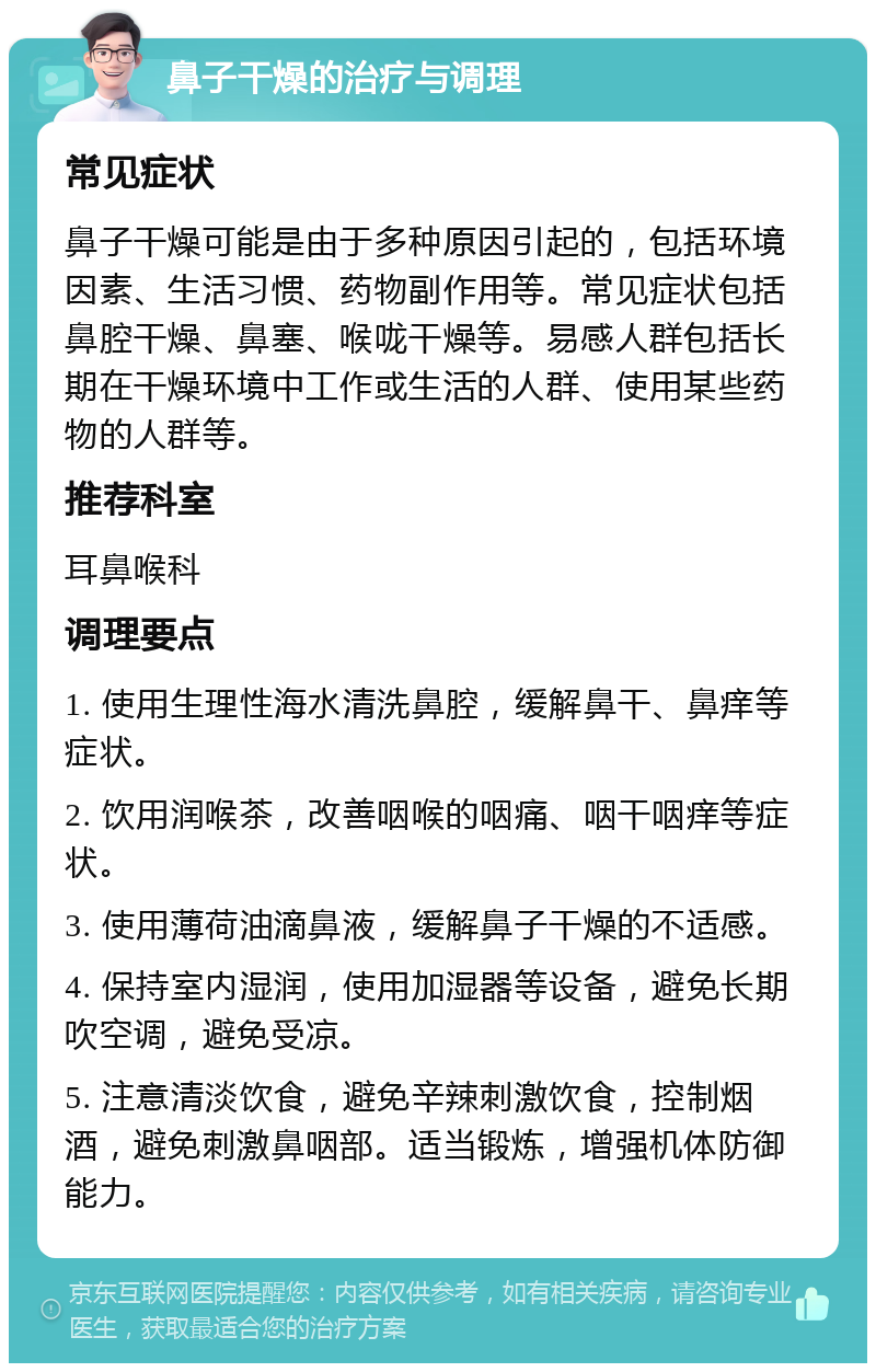 鼻子干燥的治疗与调理 常见症状 鼻子干燥可能是由于多种原因引起的，包括环境因素、生活习惯、药物副作用等。常见症状包括鼻腔干燥、鼻塞、喉咙干燥等。易感人群包括长期在干燥环境中工作或生活的人群、使用某些药物的人群等。 推荐科室 耳鼻喉科 调理要点 1. 使用生理性海水清洗鼻腔，缓解鼻干、鼻痒等症状。 2. 饮用润喉茶，改善咽喉的咽痛、咽干咽痒等症状。 3. 使用薄荷油滴鼻液，缓解鼻子干燥的不适感。 4. 保持室内湿润，使用加湿器等设备，避免长期吹空调，避免受凉。 5. 注意清淡饮食，避免辛辣刺激饮食，控制烟酒，避免刺激鼻咽部。适当锻炼，增强机体防御能力。