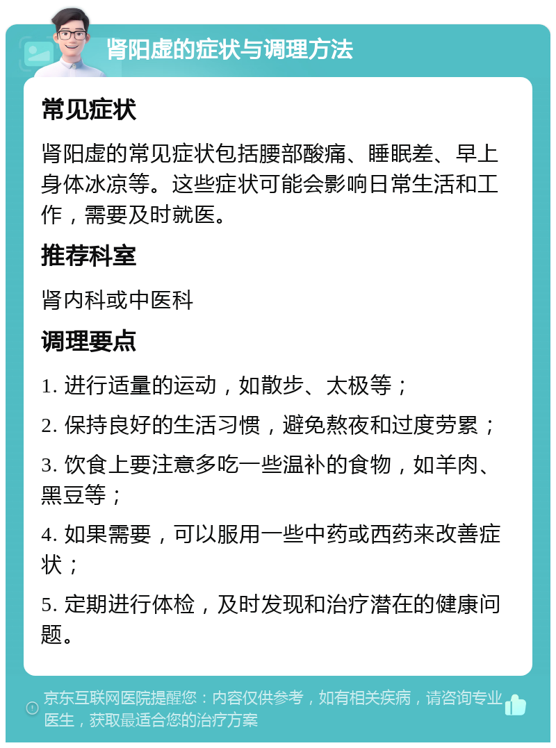 肾阳虚的症状与调理方法 常见症状 肾阳虚的常见症状包括腰部酸痛、睡眠差、早上身体冰凉等。这些症状可能会影响日常生活和工作，需要及时就医。 推荐科室 肾内科或中医科 调理要点 1. 进行适量的运动，如散步、太极等； 2. 保持良好的生活习惯，避免熬夜和过度劳累； 3. 饮食上要注意多吃一些温补的食物，如羊肉、黑豆等； 4. 如果需要，可以服用一些中药或西药来改善症状； 5. 定期进行体检，及时发现和治疗潜在的健康问题。