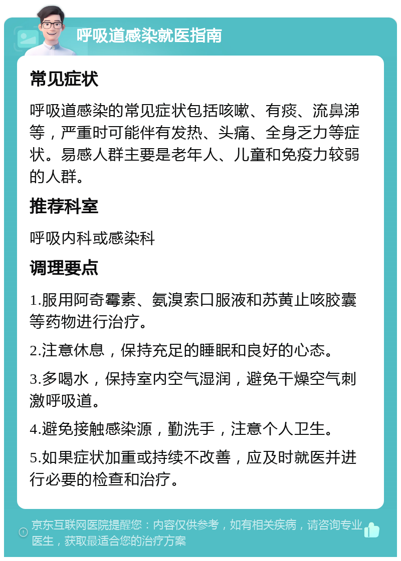 呼吸道感染就医指南 常见症状 呼吸道感染的常见症状包括咳嗽、有痰、流鼻涕等，严重时可能伴有发热、头痛、全身乏力等症状。易感人群主要是老年人、儿童和免疫力较弱的人群。 推荐科室 呼吸内科或感染科 调理要点 1.服用阿奇霉素、氨溴索口服液和苏黄止咳胶囊等药物进行治疗。 2.注意休息，保持充足的睡眠和良好的心态。 3.多喝水，保持室内空气湿润，避免干燥空气刺激呼吸道。 4.避免接触感染源，勤洗手，注意个人卫生。 5.如果症状加重或持续不改善，应及时就医并进行必要的检查和治疗。