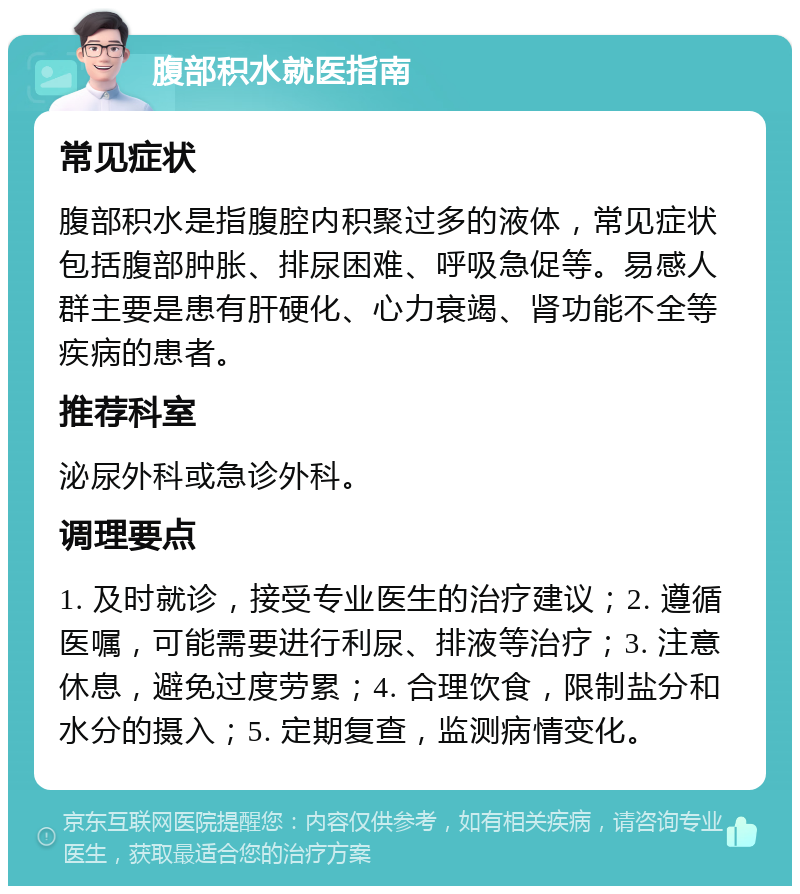 腹部积水就医指南 常见症状 腹部积水是指腹腔内积聚过多的液体，常见症状包括腹部肿胀、排尿困难、呼吸急促等。易感人群主要是患有肝硬化、心力衰竭、肾功能不全等疾病的患者。 推荐科室 泌尿外科或急诊外科。 调理要点 1. 及时就诊，接受专业医生的治疗建议；2. 遵循医嘱，可能需要进行利尿、排液等治疗；3. 注意休息，避免过度劳累；4. 合理饮食，限制盐分和水分的摄入；5. 定期复查，监测病情变化。