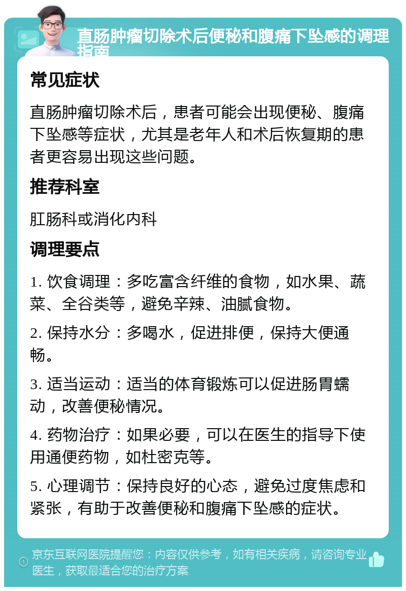 直肠肿瘤切除术后便秘和腹痛下坠感的调理指南 常见症状 直肠肿瘤切除术后，患者可能会出现便秘、腹痛下坠感等症状，尤其是老年人和术后恢复期的患者更容易出现这些问题。 推荐科室 肛肠科或消化内科 调理要点 1. 饮食调理：多吃富含纤维的食物，如水果、蔬菜、全谷类等，避免辛辣、油腻食物。 2. 保持水分：多喝水，促进排便，保持大便通畅。 3. 适当运动：适当的体育锻炼可以促进肠胃蠕动，改善便秘情况。 4. 药物治疗：如果必要，可以在医生的指导下使用通便药物，如杜密克等。 5. 心理调节：保持良好的心态，避免过度焦虑和紧张，有助于改善便秘和腹痛下坠感的症状。