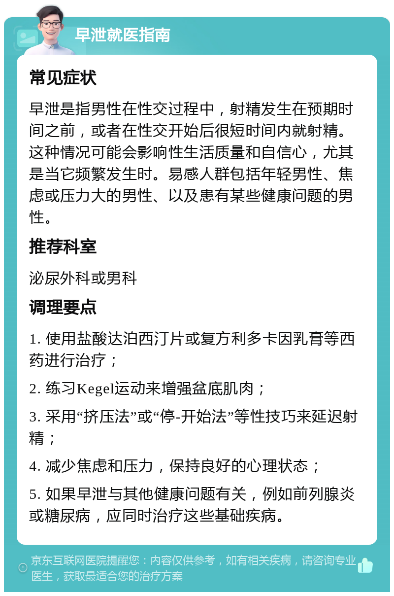 早泄就医指南 常见症状 早泄是指男性在性交过程中，射精发生在预期时间之前，或者在性交开始后很短时间内就射精。这种情况可能会影响性生活质量和自信心，尤其是当它频繁发生时。易感人群包括年轻男性、焦虑或压力大的男性、以及患有某些健康问题的男性。 推荐科室 泌尿外科或男科 调理要点 1. 使用盐酸达泊西汀片或复方利多卡因乳膏等西药进行治疗； 2. 练习Kegel运动来增强盆底肌肉； 3. 采用“挤压法”或“停-开始法”等性技巧来延迟射精； 4. 减少焦虑和压力，保持良好的心理状态； 5. 如果早泄与其他健康问题有关，例如前列腺炎或糖尿病，应同时治疗这些基础疾病。