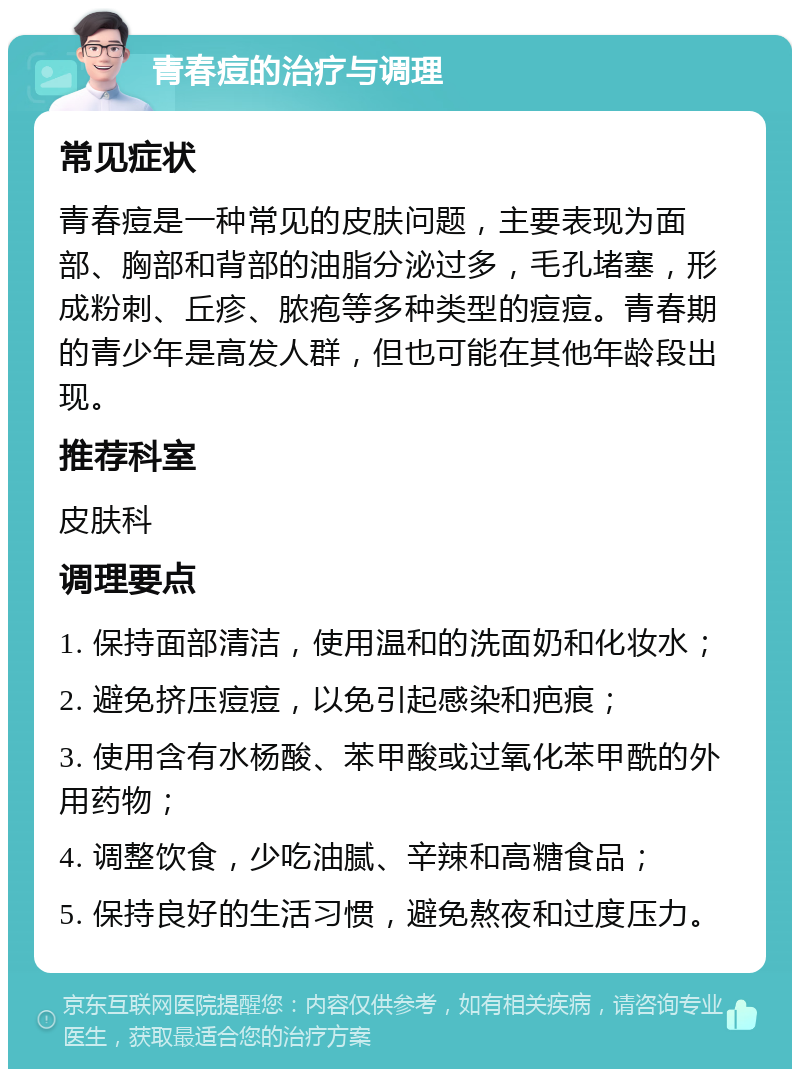 青春痘的治疗与调理 常见症状 青春痘是一种常见的皮肤问题，主要表现为面部、胸部和背部的油脂分泌过多，毛孔堵塞，形成粉刺、丘疹、脓疱等多种类型的痘痘。青春期的青少年是高发人群，但也可能在其他年龄段出现。 推荐科室 皮肤科 调理要点 1. 保持面部清洁，使用温和的洗面奶和化妆水； 2. 避免挤压痘痘，以免引起感染和疤痕； 3. 使用含有水杨酸、苯甲酸或过氧化苯甲酰的外用药物； 4. 调整饮食，少吃油腻、辛辣和高糖食品； 5. 保持良好的生活习惯，避免熬夜和过度压力。