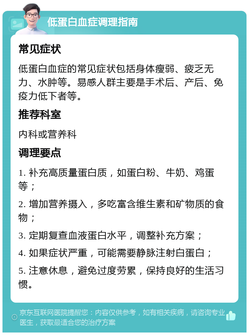 低蛋白血症调理指南 常见症状 低蛋白血症的常见症状包括身体瘦弱、疲乏无力、水肿等。易感人群主要是手术后、产后、免疫力低下者等。 推荐科室 内科或营养科 调理要点 1. 补充高质量蛋白质，如蛋白粉、牛奶、鸡蛋等； 2. 增加营养摄入，多吃富含维生素和矿物质的食物； 3. 定期复查血液蛋白水平，调整补充方案； 4. 如果症状严重，可能需要静脉注射白蛋白； 5. 注意休息，避免过度劳累，保持良好的生活习惯。