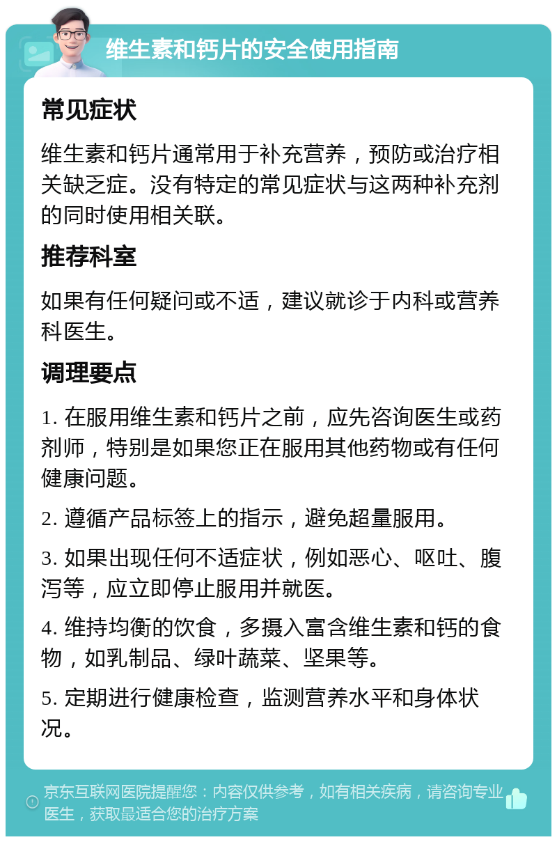 维生素和钙片的安全使用指南 常见症状 维生素和钙片通常用于补充营养，预防或治疗相关缺乏症。没有特定的常见症状与这两种补充剂的同时使用相关联。 推荐科室 如果有任何疑问或不适，建议就诊于内科或营养科医生。 调理要点 1. 在服用维生素和钙片之前，应先咨询医生或药剂师，特别是如果您正在服用其他药物或有任何健康问题。 2. 遵循产品标签上的指示，避免超量服用。 3. 如果出现任何不适症状，例如恶心、呕吐、腹泻等，应立即停止服用并就医。 4. 维持均衡的饮食，多摄入富含维生素和钙的食物，如乳制品、绿叶蔬菜、坚果等。 5. 定期进行健康检查，监测营养水平和身体状况。