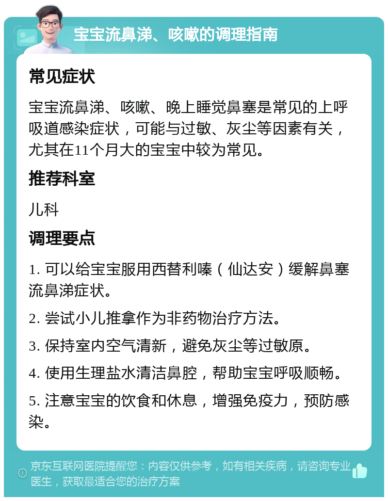 宝宝流鼻涕、咳嗽的调理指南 常见症状 宝宝流鼻涕、咳嗽、晚上睡觉鼻塞是常见的上呼吸道感染症状，可能与过敏、灰尘等因素有关，尤其在11个月大的宝宝中较为常见。 推荐科室 儿科 调理要点 1. 可以给宝宝服用西替利嗪（仙达安）缓解鼻塞流鼻涕症状。 2. 尝试小儿推拿作为非药物治疗方法。 3. 保持室内空气清新，避免灰尘等过敏原。 4. 使用生理盐水清洁鼻腔，帮助宝宝呼吸顺畅。 5. 注意宝宝的饮食和休息，增强免疫力，预防感染。