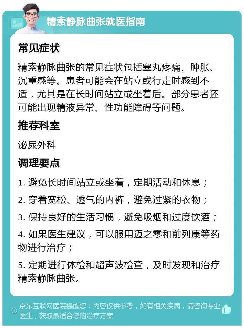 精索静脉曲张就医指南 常见症状 精索静脉曲张的常见症状包括睾丸疼痛、肿胀、沉重感等。患者可能会在站立或行走时感到不适，尤其是在长时间站立或坐着后。部分患者还可能出现精液异常、性功能障碍等问题。 推荐科室 泌尿外科 调理要点 1. 避免长时间站立或坐着，定期活动和休息； 2. 穿着宽松、透气的内裤，避免过紧的衣物； 3. 保持良好的生活习惯，避免吸烟和过度饮酒； 4. 如果医生建议，可以服用迈之零和前列康等药物进行治疗； 5. 定期进行体检和超声波检查，及时发现和治疗精索静脉曲张。