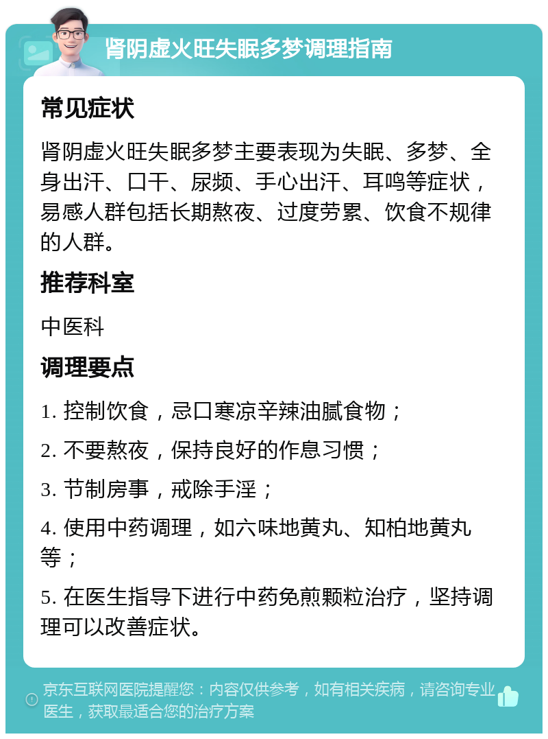 肾阴虚火旺失眠多梦调理指南 常见症状 肾阴虚火旺失眠多梦主要表现为失眠、多梦、全身出汗、口干、尿频、手心出汗、耳鸣等症状，易感人群包括长期熬夜、过度劳累、饮食不规律的人群。 推荐科室 中医科 调理要点 1. 控制饮食，忌口寒凉辛辣油腻食物； 2. 不要熬夜，保持良好的作息习惯； 3. 节制房事，戒除手淫； 4. 使用中药调理，如六味地黄丸、知柏地黄丸等； 5. 在医生指导下进行中药免煎颗粒治疗，坚持调理可以改善症状。