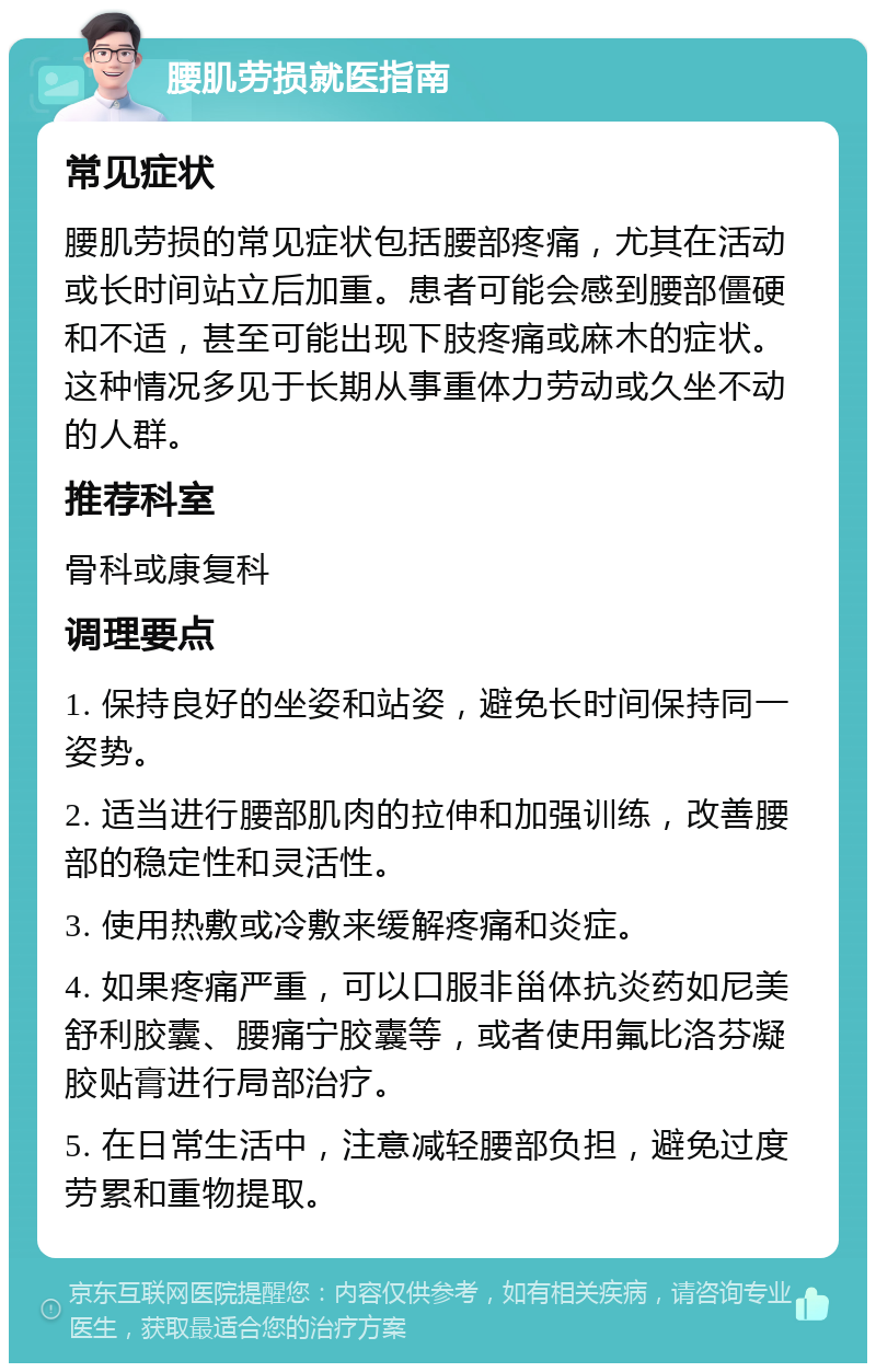 腰肌劳损就医指南 常见症状 腰肌劳损的常见症状包括腰部疼痛，尤其在活动或长时间站立后加重。患者可能会感到腰部僵硬和不适，甚至可能出现下肢疼痛或麻木的症状。这种情况多见于长期从事重体力劳动或久坐不动的人群。 推荐科室 骨科或康复科 调理要点 1. 保持良好的坐姿和站姿，避免长时间保持同一姿势。 2. 适当进行腰部肌肉的拉伸和加强训练，改善腰部的稳定性和灵活性。 3. 使用热敷或冷敷来缓解疼痛和炎症。 4. 如果疼痛严重，可以口服非甾体抗炎药如尼美舒利胶囊、腰痛宁胶囊等，或者使用氟比洛芬凝胶贴膏进行局部治疗。 5. 在日常生活中，注意减轻腰部负担，避免过度劳累和重物提取。