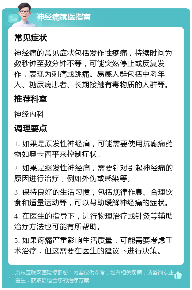 神经痛就医指南 常见症状 神经痛的常见症状包括发作性疼痛，持续时间为数秒钟至数分钟不等，可能突然停止或反复发作，表现为刺痛或跳痛。易感人群包括中老年人、糖尿病患者、长期接触有毒物质的人群等。 推荐科室 神经内科 调理要点 1. 如果是原发性神经痛，可能需要使用抗癫痫药物如奥卡西平来控制症状。 2. 如果是继发性神经痛，需要针对引起神经痛的原因进行治疗，例如外伤或感染等。 3. 保持良好的生活习惯，包括规律作息、合理饮食和适量运动等，可以帮助缓解神经痛的症状。 4. 在医生的指导下，进行物理治疗或针灸等辅助治疗方法也可能有所帮助。 5. 如果疼痛严重影响生活质量，可能需要考虑手术治疗，但这需要在医生的建议下进行决策。