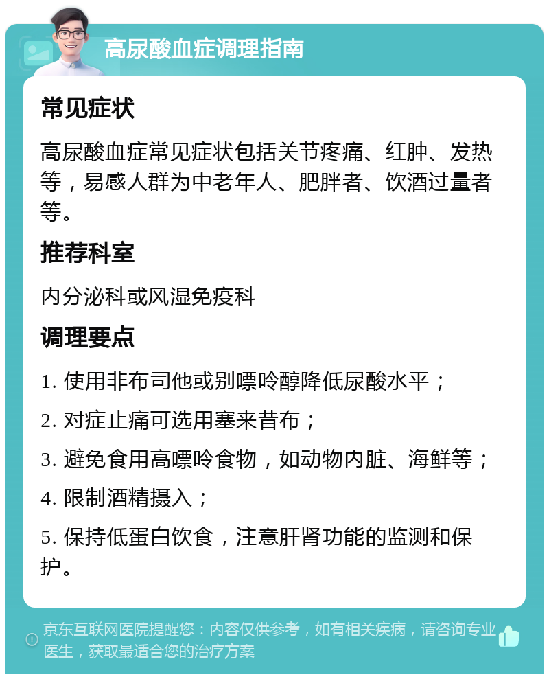 高尿酸血症调理指南 常见症状 高尿酸血症常见症状包括关节疼痛、红肿、发热等，易感人群为中老年人、肥胖者、饮酒过量者等。 推荐科室 内分泌科或风湿免疫科 调理要点 1. 使用非布司他或别嘌呤醇降低尿酸水平； 2. 对症止痛可选用塞来昔布； 3. 避免食用高嘌呤食物，如动物内脏、海鲜等； 4. 限制酒精摄入； 5. 保持低蛋白饮食，注意肝肾功能的监测和保护。