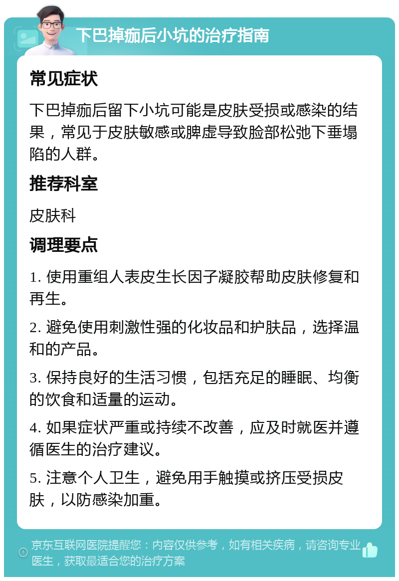 下巴掉痂后小坑的治疗指南 常见症状 下巴掉痂后留下小坑可能是皮肤受损或感染的结果，常见于皮肤敏感或脾虚导致脸部松弛下垂塌陷的人群。 推荐科室 皮肤科 调理要点 1. 使用重组人表皮生长因子凝胶帮助皮肤修复和再生。 2. 避免使用刺激性强的化妆品和护肤品，选择温和的产品。 3. 保持良好的生活习惯，包括充足的睡眠、均衡的饮食和适量的运动。 4. 如果症状严重或持续不改善，应及时就医并遵循医生的治疗建议。 5. 注意个人卫生，避免用手触摸或挤压受损皮肤，以防感染加重。