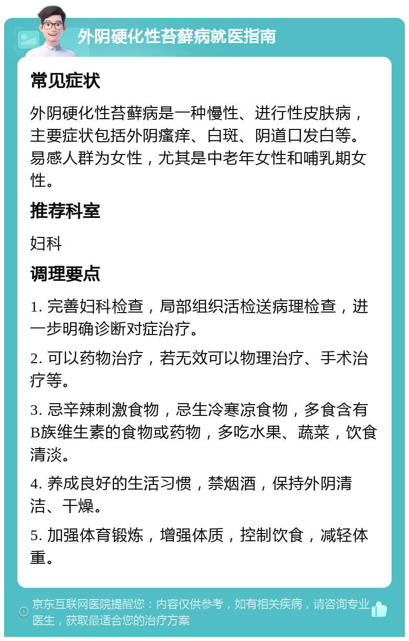 外阴硬化性苔藓病就医指南 常见症状 外阴硬化性苔藓病是一种慢性、进行性皮肤病，主要症状包括外阴瘙痒、白斑、阴道口发白等。易感人群为女性，尤其是中老年女性和哺乳期女性。 推荐科室 妇科 调理要点 1. 完善妇科检查，局部组织活检送病理检查，进一步明确诊断对症治疗。 2. 可以药物治疗，若无效可以物理治疗、手术治疗等。 3. 忌辛辣刺激食物，忌生冷寒凉食物，多食含有B族维生素的食物或药物，多吃水果、蔬菜，饮食清淡。 4. 养成良好的生活习惯，禁烟酒，保持外阴清洁、干燥。 5. 加强体育锻炼，增强体质，控制饮食，减轻体重。