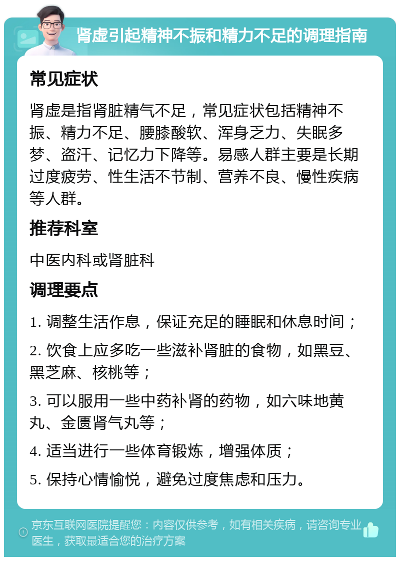 肾虚引起精神不振和精力不足的调理指南 常见症状 肾虚是指肾脏精气不足，常见症状包括精神不振、精力不足、腰膝酸软、浑身乏力、失眠多梦、盗汗、记忆力下降等。易感人群主要是长期过度疲劳、性生活不节制、营养不良、慢性疾病等人群。 推荐科室 中医内科或肾脏科 调理要点 1. 调整生活作息，保证充足的睡眠和休息时间； 2. 饮食上应多吃一些滋补肾脏的食物，如黑豆、黑芝麻、核桃等； 3. 可以服用一些中药补肾的药物，如六味地黄丸、金匮肾气丸等； 4. 适当进行一些体育锻炼，增强体质； 5. 保持心情愉悦，避免过度焦虑和压力。