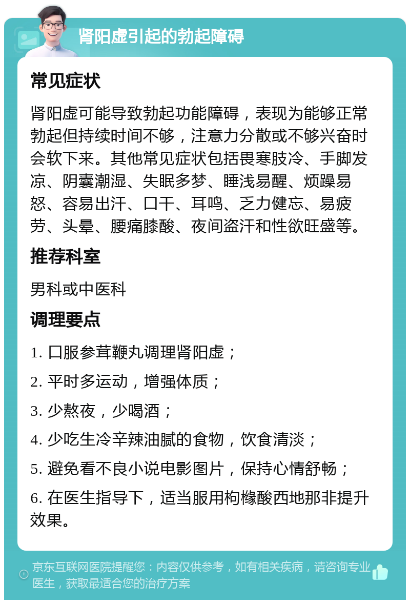 肾阳虚引起的勃起障碍 常见症状 肾阳虚可能导致勃起功能障碍，表现为能够正常勃起但持续时间不够，注意力分散或不够兴奋时会软下来。其他常见症状包括畏寒肢冷、手脚发凉、阴囊潮湿、失眠多梦、睡浅易醒、烦躁易怒、容易出汗、口干、耳鸣、乏力健忘、易疲劳、头晕、腰痛膝酸、夜间盗汗和性欲旺盛等。 推荐科室 男科或中医科 调理要点 1. 口服参茸鞭丸调理肾阳虚； 2. 平时多运动，增强体质； 3. 少熬夜，少喝酒； 4. 少吃生冷辛辣油腻的食物，饮食清淡； 5. 避免看不良小说电影图片，保持心情舒畅； 6. 在医生指导下，适当服用枸橼酸西地那非提升效果。