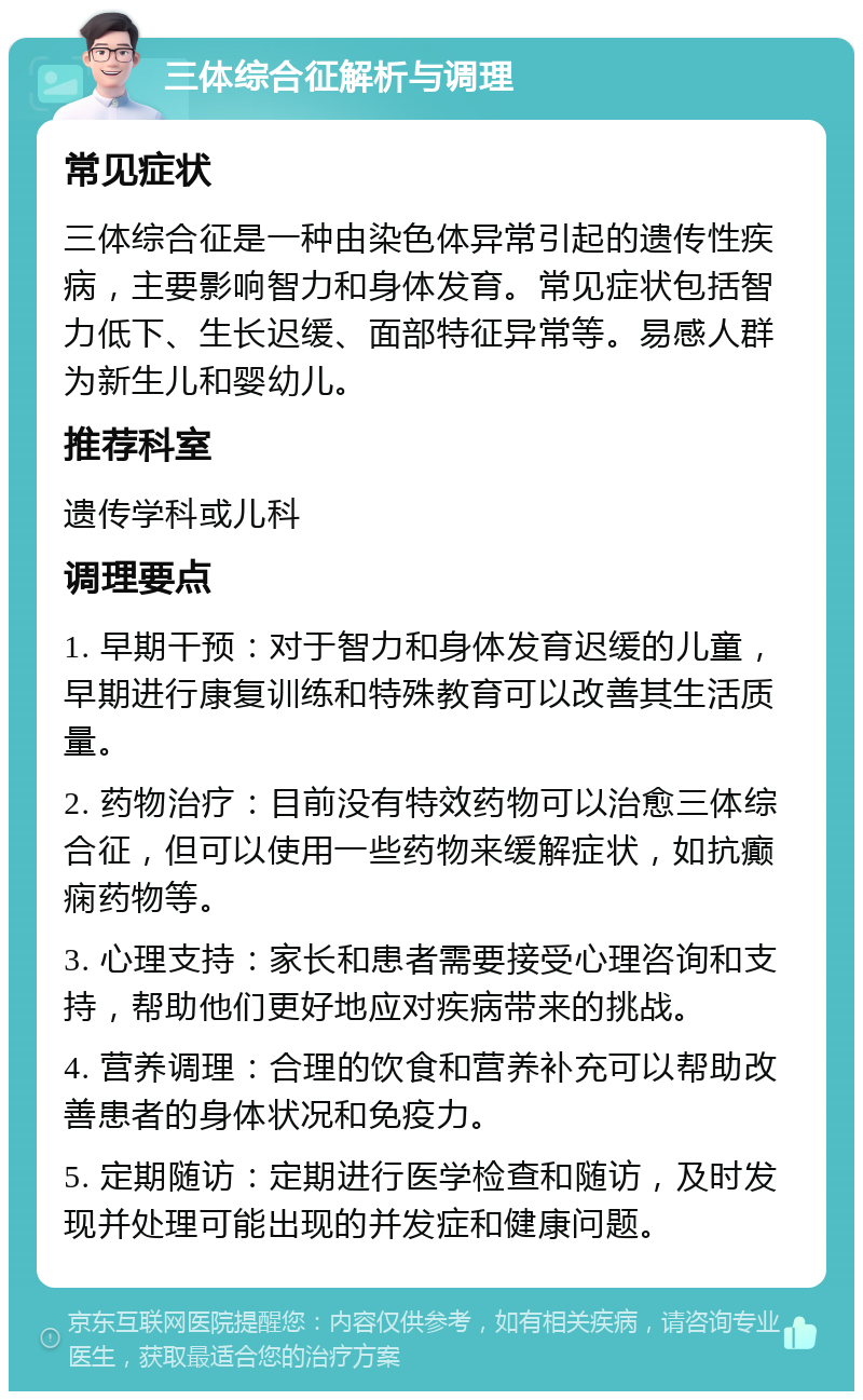 三体综合征解析与调理 常见症状 三体综合征是一种由染色体异常引起的遗传性疾病，主要影响智力和身体发育。常见症状包括智力低下、生长迟缓、面部特征异常等。易感人群为新生儿和婴幼儿。 推荐科室 遗传学科或儿科 调理要点 1. 早期干预：对于智力和身体发育迟缓的儿童，早期进行康复训练和特殊教育可以改善其生活质量。 2. 药物治疗：目前没有特效药物可以治愈三体综合征，但可以使用一些药物来缓解症状，如抗癫痫药物等。 3. 心理支持：家长和患者需要接受心理咨询和支持，帮助他们更好地应对疾病带来的挑战。 4. 营养调理：合理的饮食和营养补充可以帮助改善患者的身体状况和免疫力。 5. 定期随访：定期进行医学检查和随访，及时发现并处理可能出现的并发症和健康问题。