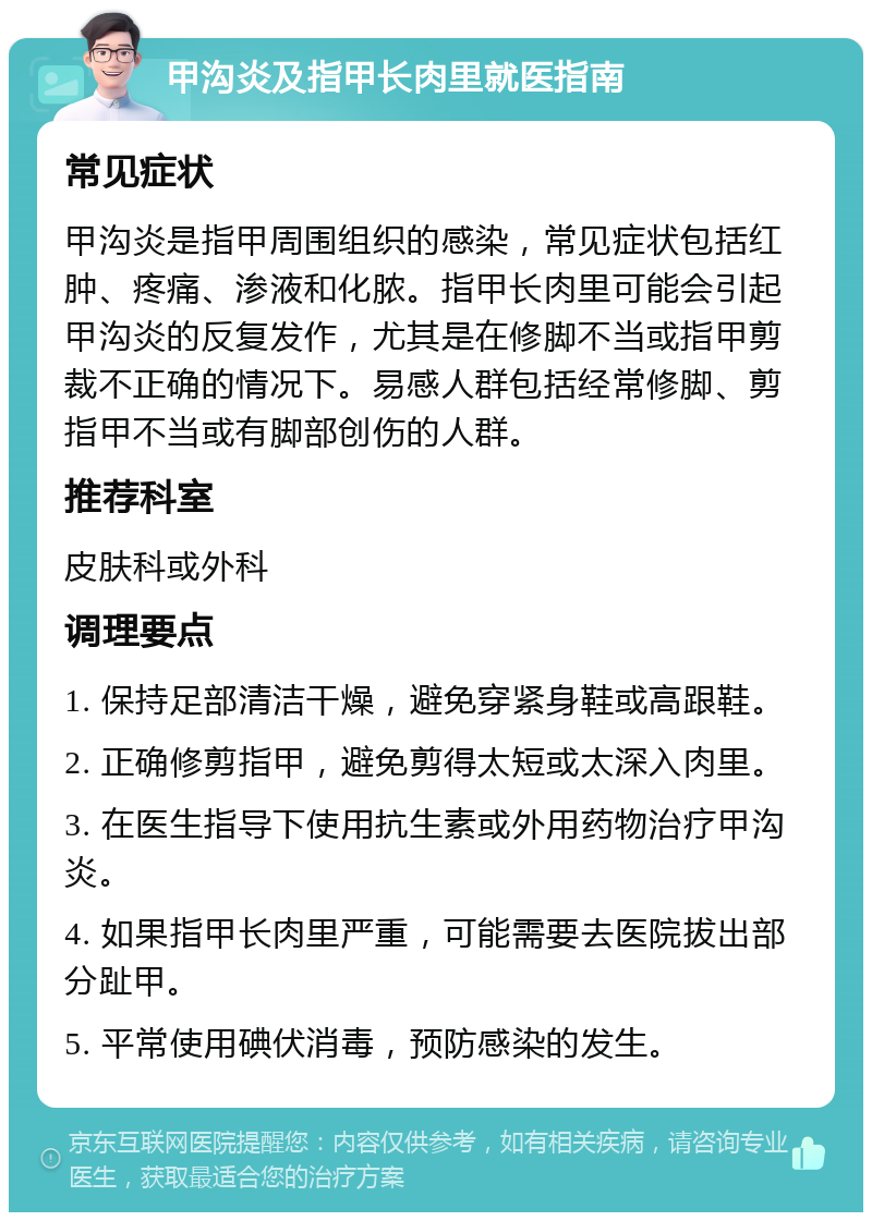 甲沟炎及指甲长肉里就医指南 常见症状 甲沟炎是指甲周围组织的感染，常见症状包括红肿、疼痛、渗液和化脓。指甲长肉里可能会引起甲沟炎的反复发作，尤其是在修脚不当或指甲剪裁不正确的情况下。易感人群包括经常修脚、剪指甲不当或有脚部创伤的人群。 推荐科室 皮肤科或外科 调理要点 1. 保持足部清洁干燥，避免穿紧身鞋或高跟鞋。 2. 正确修剪指甲，避免剪得太短或太深入肉里。 3. 在医生指导下使用抗生素或外用药物治疗甲沟炎。 4. 如果指甲长肉里严重，可能需要去医院拔出部分趾甲。 5. 平常使用碘伏消毒，预防感染的发生。