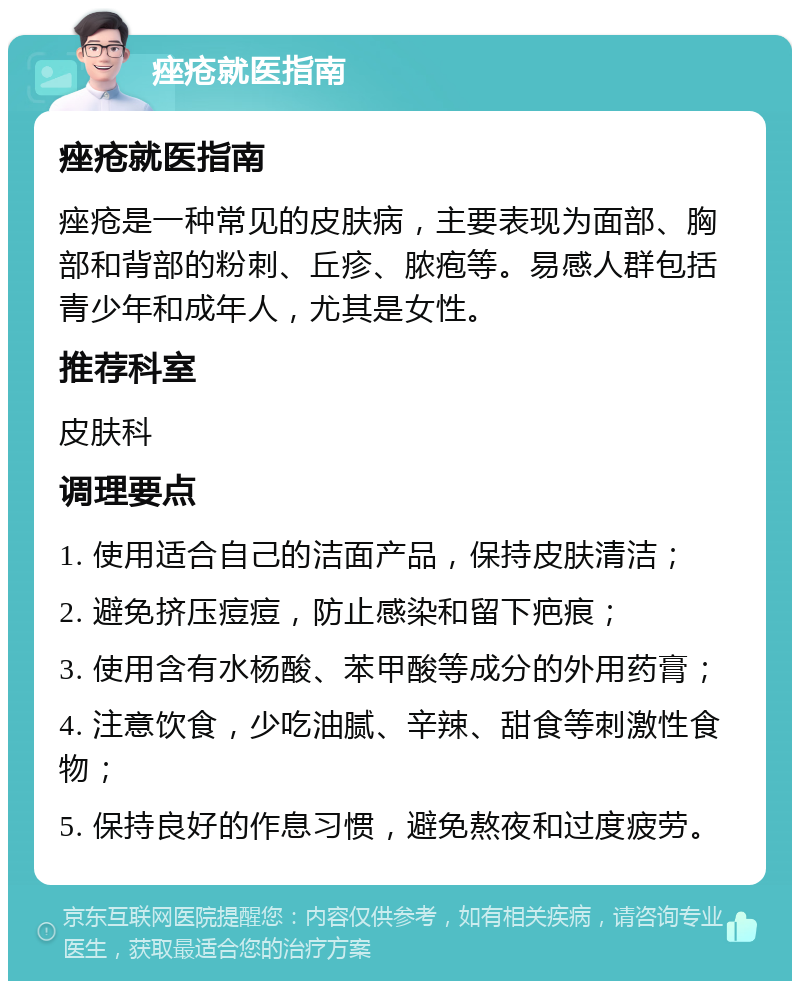 痤疮就医指南 痤疮就医指南 痤疮是一种常见的皮肤病，主要表现为面部、胸部和背部的粉刺、丘疹、脓疱等。易感人群包括青少年和成年人，尤其是女性。 推荐科室 皮肤科 调理要点 1. 使用适合自己的洁面产品，保持皮肤清洁； 2. 避免挤压痘痘，防止感染和留下疤痕； 3. 使用含有水杨酸、苯甲酸等成分的外用药膏； 4. 注意饮食，少吃油腻、辛辣、甜食等刺激性食物； 5. 保持良好的作息习惯，避免熬夜和过度疲劳。