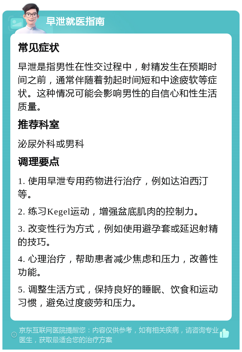 早泄就医指南 常见症状 早泄是指男性在性交过程中，射精发生在预期时间之前，通常伴随着勃起时间短和中途疲软等症状。这种情况可能会影响男性的自信心和性生活质量。 推荐科室 泌尿外科或男科 调理要点 1. 使用早泄专用药物进行治疗，例如达泊西汀等。 2. 练习Kegel运动，增强盆底肌肉的控制力。 3. 改变性行为方式，例如使用避孕套或延迟射精的技巧。 4. 心理治疗，帮助患者减少焦虑和压力，改善性功能。 5. 调整生活方式，保持良好的睡眠、饮食和运动习惯，避免过度疲劳和压力。