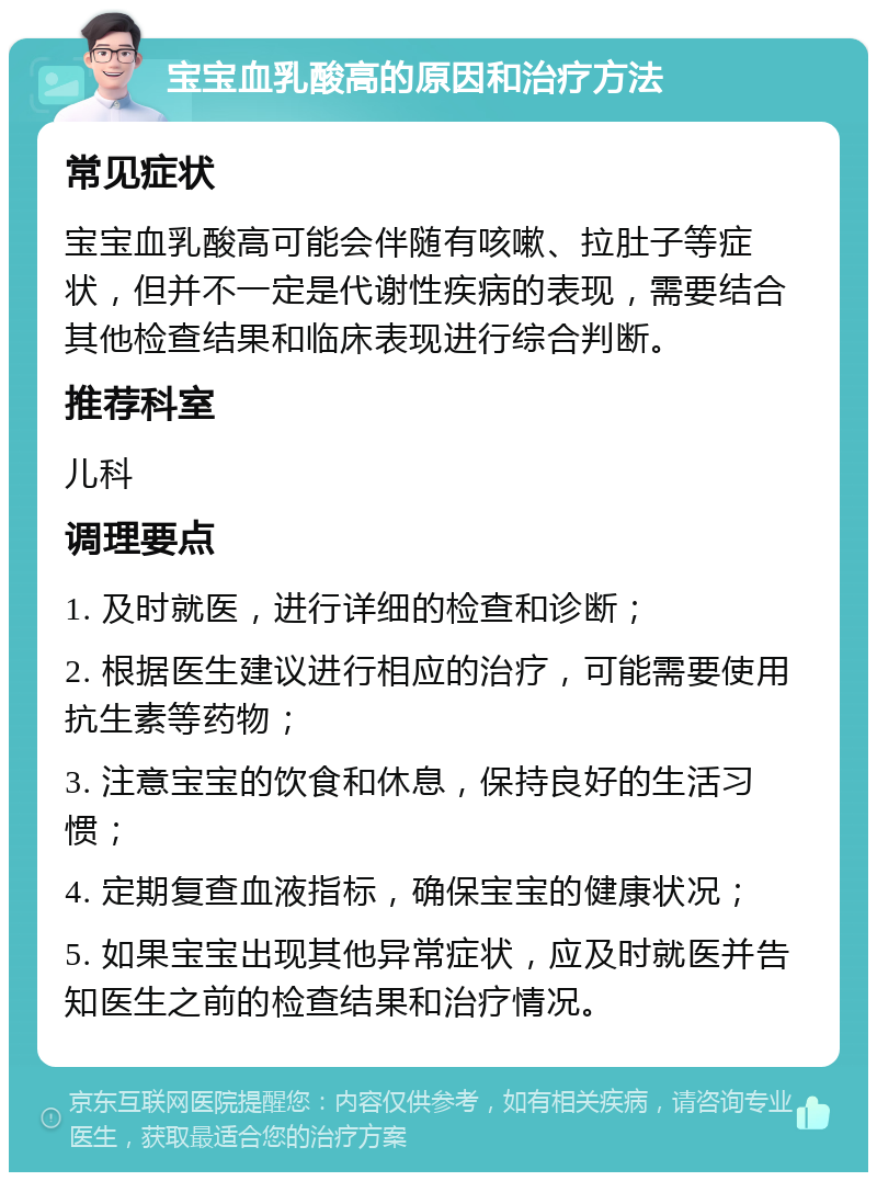 宝宝血乳酸高的原因和治疗方法 常见症状 宝宝血乳酸高可能会伴随有咳嗽、拉肚子等症状，但并不一定是代谢性疾病的表现，需要结合其他检查结果和临床表现进行综合判断。 推荐科室 儿科 调理要点 1. 及时就医，进行详细的检查和诊断； 2. 根据医生建议进行相应的治疗，可能需要使用抗生素等药物； 3. 注意宝宝的饮食和休息，保持良好的生活习惯； 4. 定期复查血液指标，确保宝宝的健康状况； 5. 如果宝宝出现其他异常症状，应及时就医并告知医生之前的检查结果和治疗情况。