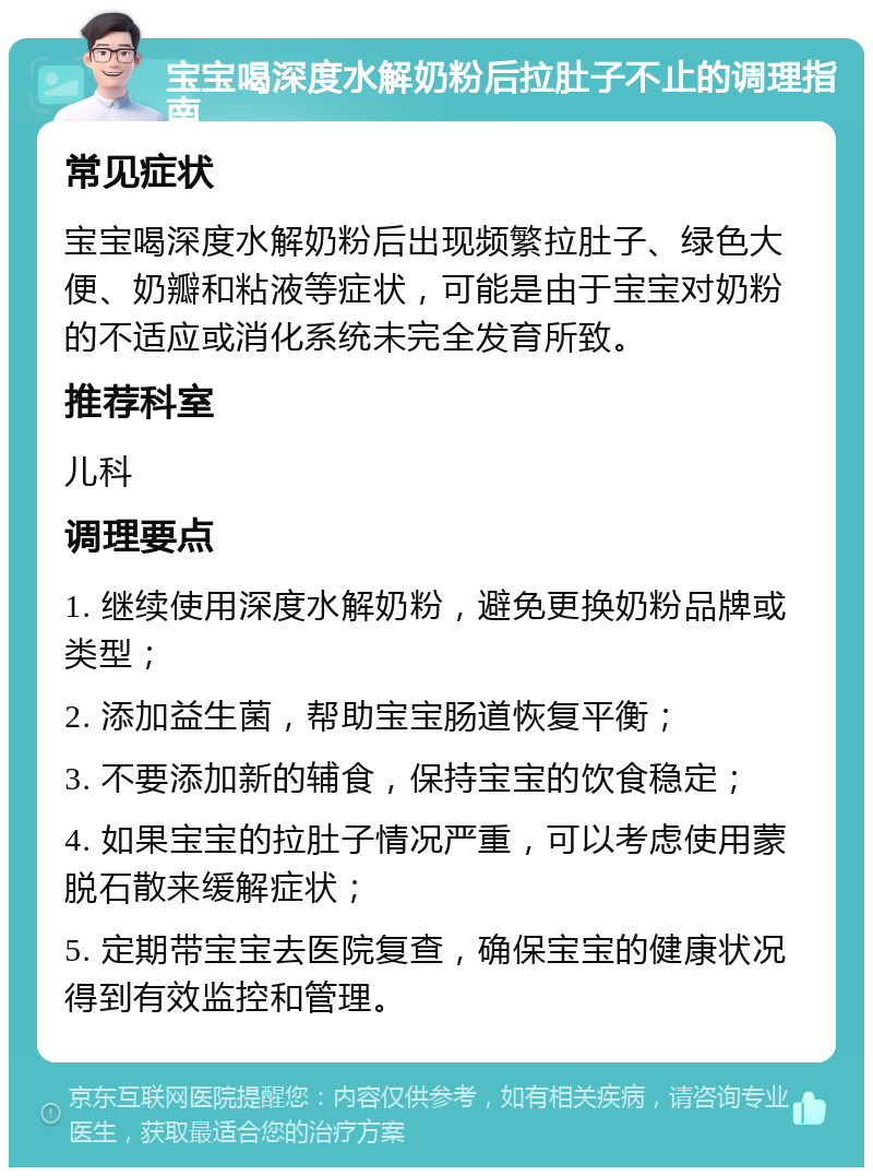 宝宝喝深度水解奶粉后拉肚子不止的调理指南 常见症状 宝宝喝深度水解奶粉后出现频繁拉肚子、绿色大便、奶瓣和粘液等症状，可能是由于宝宝对奶粉的不适应或消化系统未完全发育所致。 推荐科室 儿科 调理要点 1. 继续使用深度水解奶粉，避免更换奶粉品牌或类型； 2. 添加益生菌，帮助宝宝肠道恢复平衡； 3. 不要添加新的辅食，保持宝宝的饮食稳定； 4. 如果宝宝的拉肚子情况严重，可以考虑使用蒙脱石散来缓解症状； 5. 定期带宝宝去医院复查，确保宝宝的健康状况得到有效监控和管理。