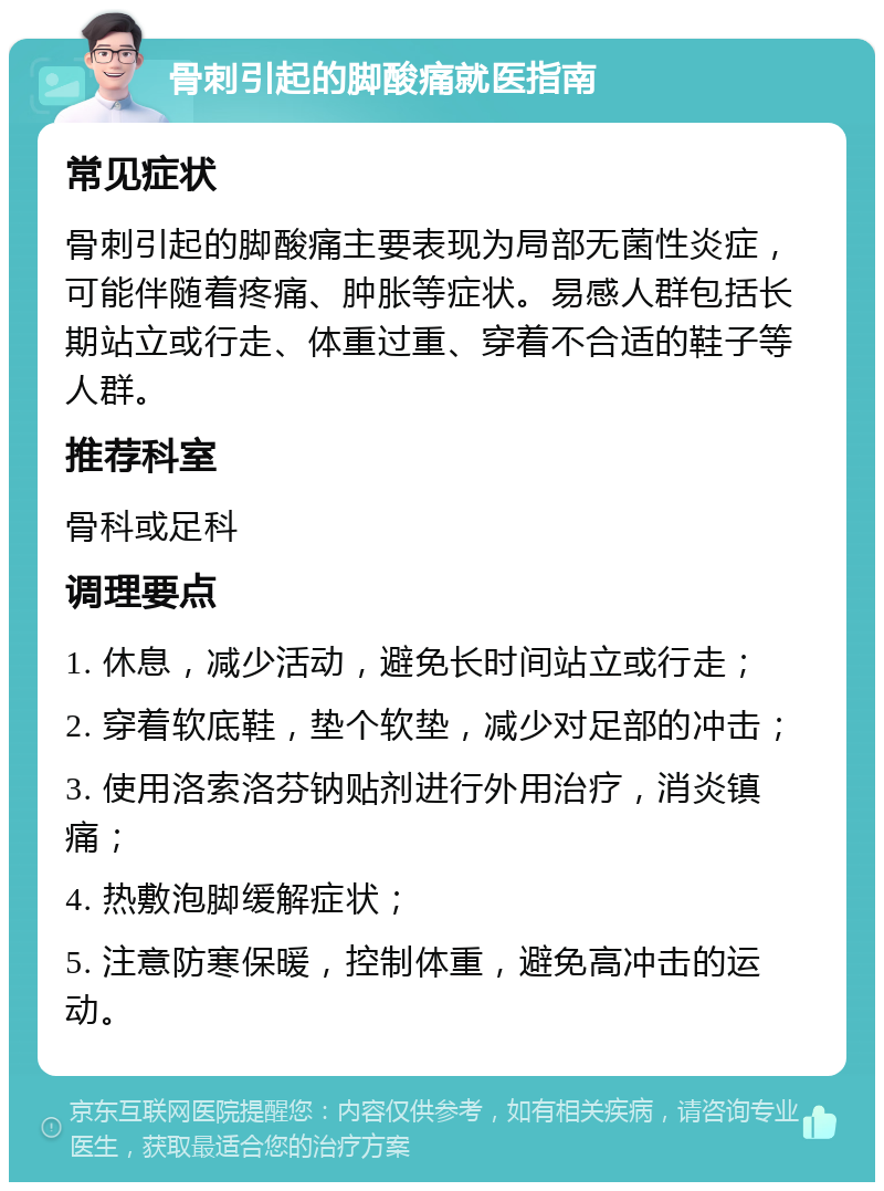 骨刺引起的脚酸痛就医指南 常见症状 骨刺引起的脚酸痛主要表现为局部无菌性炎症，可能伴随着疼痛、肿胀等症状。易感人群包括长期站立或行走、体重过重、穿着不合适的鞋子等人群。 推荐科室 骨科或足科 调理要点 1. 休息，减少活动，避免长时间站立或行走； 2. 穿着软底鞋，垫个软垫，减少对足部的冲击； 3. 使用洛索洛芬钠贴剂进行外用治疗，消炎镇痛； 4. 热敷泡脚缓解症状； 5. 注意防寒保暖，控制体重，避免高冲击的运动。