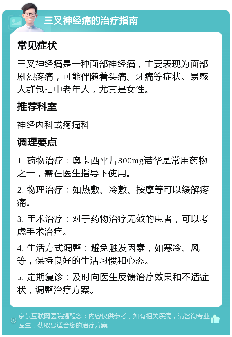 三叉神经痛的治疗指南 常见症状 三叉神经痛是一种面部神经痛，主要表现为面部剧烈疼痛，可能伴随着头痛、牙痛等症状。易感人群包括中老年人，尤其是女性。 推荐科室 神经内科或疼痛科 调理要点 1. 药物治疗：奥卡西平片300mg诺华是常用药物之一，需在医生指导下使用。 2. 物理治疗：如热敷、冷敷、按摩等可以缓解疼痛。 3. 手术治疗：对于药物治疗无效的患者，可以考虑手术治疗。 4. 生活方式调整：避免触发因素，如寒冷、风等，保持良好的生活习惯和心态。 5. 定期复诊：及时向医生反馈治疗效果和不适症状，调整治疗方案。