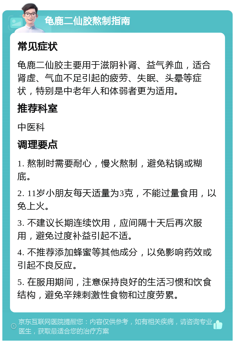 龟鹿二仙胶熬制指南 常见症状 龟鹿二仙胶主要用于滋阴补肾、益气养血，适合肾虚、气血不足引起的疲劳、失眠、头晕等症状，特别是中老年人和体弱者更为适用。 推荐科室 中医科 调理要点 1. 熬制时需要耐心，慢火熬制，避免粘锅或糊底。 2. 11岁小朋友每天适量为3克，不能过量食用，以免上火。 3. 不建议长期连续饮用，应间隔十天后再次服用，避免过度补益引起不适。 4. 不推荐添加蜂蜜等其他成分，以免影响药效或引起不良反应。 5. 在服用期间，注意保持良好的生活习惯和饮食结构，避免辛辣刺激性食物和过度劳累。