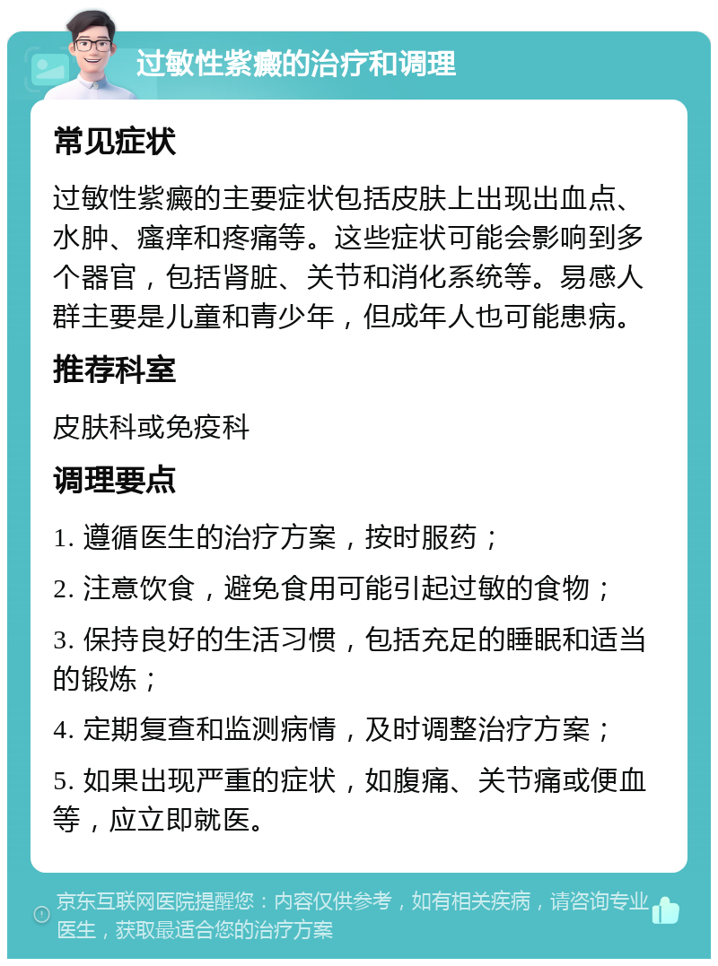 过敏性紫癜的治疗和调理 常见症状 过敏性紫癜的主要症状包括皮肤上出现出血点、水肿、瘙痒和疼痛等。这些症状可能会影响到多个器官，包括肾脏、关节和消化系统等。易感人群主要是儿童和青少年，但成年人也可能患病。 推荐科室 皮肤科或免疫科 调理要点 1. 遵循医生的治疗方案，按时服药； 2. 注意饮食，避免食用可能引起过敏的食物； 3. 保持良好的生活习惯，包括充足的睡眠和适当的锻炼； 4. 定期复查和监测病情，及时调整治疗方案； 5. 如果出现严重的症状，如腹痛、关节痛或便血等，应立即就医。