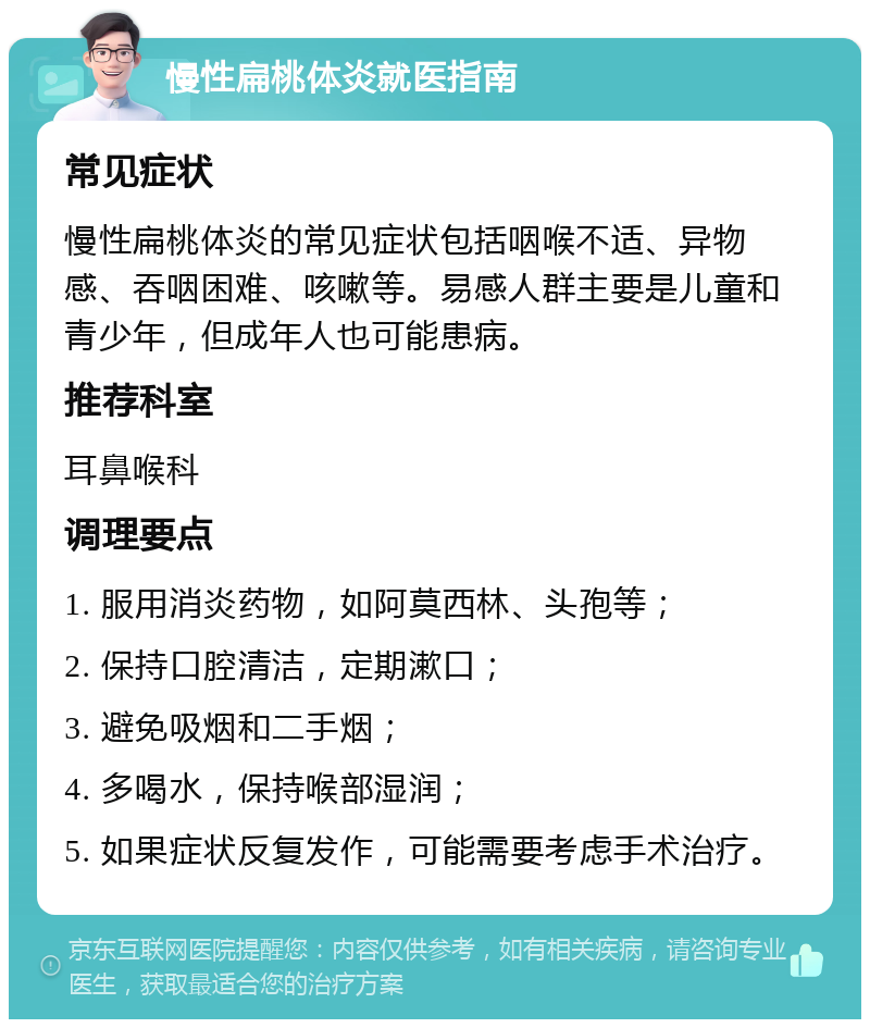 慢性扁桃体炎就医指南 常见症状 慢性扁桃体炎的常见症状包括咽喉不适、异物感、吞咽困难、咳嗽等。易感人群主要是儿童和青少年，但成年人也可能患病。 推荐科室 耳鼻喉科 调理要点 1. 服用消炎药物，如阿莫西林、头孢等； 2. 保持口腔清洁，定期漱口； 3. 避免吸烟和二手烟； 4. 多喝水，保持喉部湿润； 5. 如果症状反复发作，可能需要考虑手术治疗。